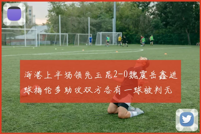 海港上半场领先玉昆2-0魏震岳鑫进球梅伦多助攻双方各有一球被判无效