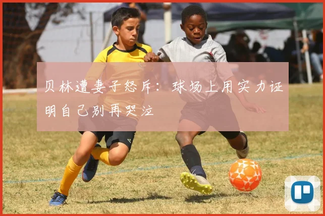 贝林遭妻子怒斥：球场上用实力证明自己别再哭泣