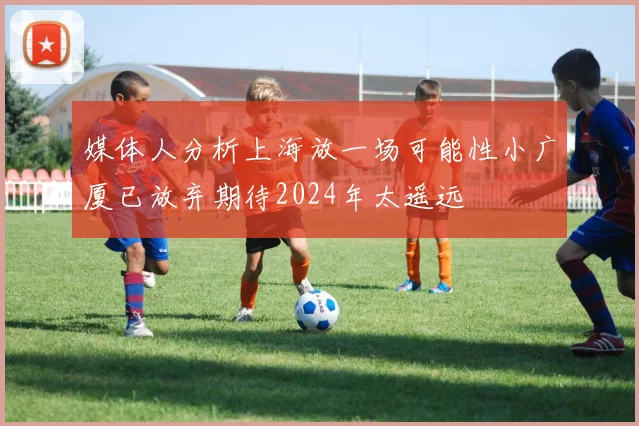 媒体人分析上海放一场可能性小广厦已放弃期待2024年太遥远