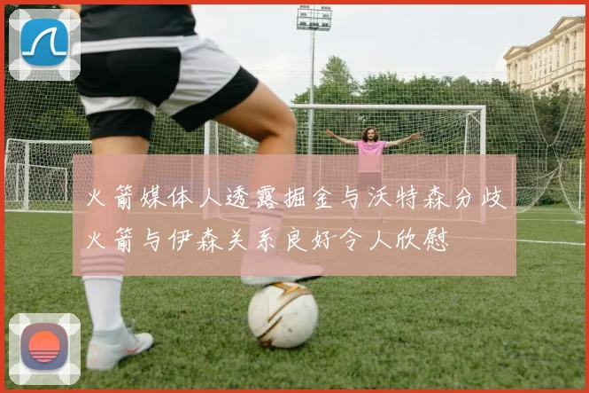 火箭媒体人透露掘金与沃特森分歧火箭与伊森关系良好令人欣慰