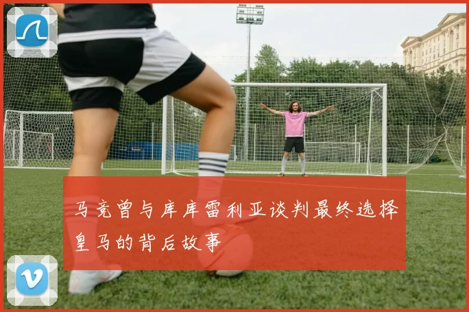 马竞曾与库库雷利亚谈判最终选择皇马的背后故事